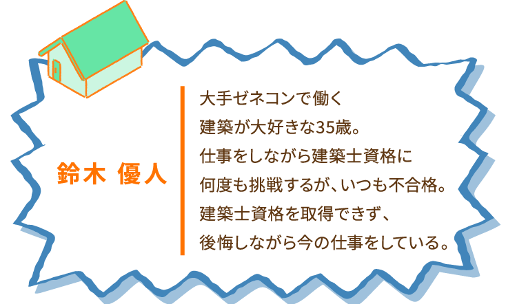 鈴木 優人 大手ゼネコンで働く建築が大好きな35歳。仕事をしながら建築士資格に何度も挑戦するが、いつも不合格。建築士資格を取得できず、後悔しながら今の仕事をしている。
